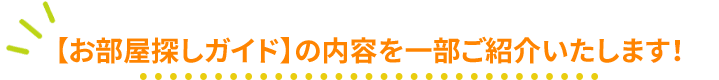 【お部屋探しガイド】の内容を一部ご紹介いたします！