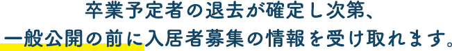 卒業予定者の退去が確定し次第、一般公開の前に入居者募集の情報を受け取れます。