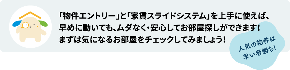 「物件エントリー」と「家賃スライドシステム」を上手に使えば、早めに動いても、ムダなく・安心してお部屋探しができます!人気の物件は早い者勝ち。まずは気になるお部屋をチェックしてみましょう!