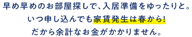 早め早めのお部屋探しで、入居準備をゆったりと。いつ申し込んでも家賃発生は春から！だから余計なお金がかかりません。